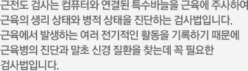 근전도 검사는 컴퓨터와 연결된 특수바늘을 근육에 주사하여 근육의 생리 상태와 병적 상태을 진단하는 검사법입니다. 근육에서 발생하는 여러 전기적인 활동을 기록하기 때문에 근육병의진단과 말초 신경 질환을 찾는 데 꼭 필요한 검사법입니다.