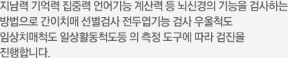 지남력 기억력 집중력 언어기능 계산력 등 뇌신경의 기능을 검사하는 방법으로 간이치매 선별검사 전두엽기능 검사 우울척도 임상치매척도 일상활동척도등 의 측정 도구에 따라 검진을 진행합니다.