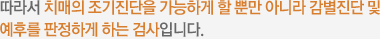 따라서 치매의 조기진단을 가능하게 할 뿐만 아니라 감별진단 및 예후를 판정하게 하는 검사입니다.